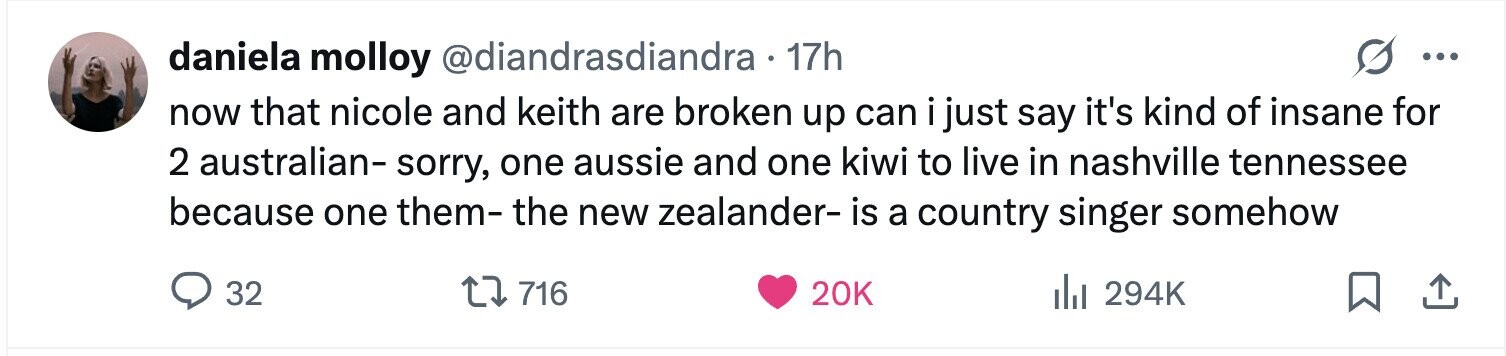 daniela molloy @diandrasdiandra 17h ... now that nicole and keith are broken up can i just say it's kind of insane for 2 australian- sorry, one aussie and one kiwi to live in nashville tennessee because one them- the new zealander- is a country singer somehow 32 716 20K del 294K 