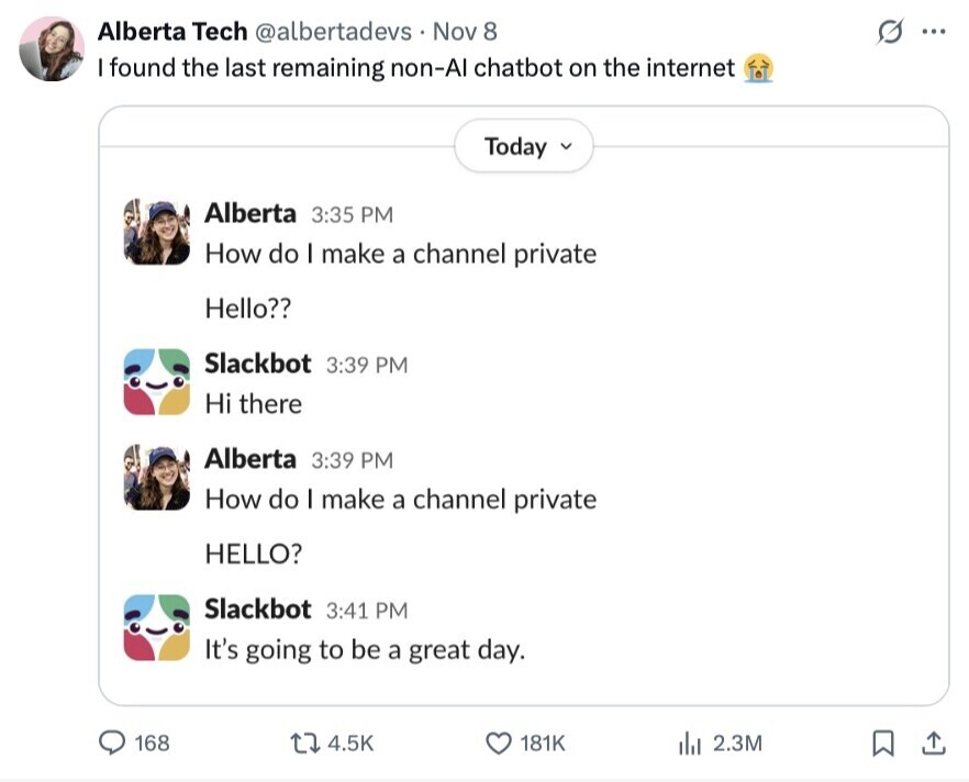Alberta Tech @albertadevs Nov 8 S ... I found the last remaining non-Al chatbot on the internet Today Alberta 3:35 PM How do I make a channel private Hello?? Slackbot 3:39 PM Hi there Alberta 3:39 PM How do I make a channel private HELLO? Slackbot 3:41 PM It's going to be a great day. 168 4.5K 181K del 2.3M 