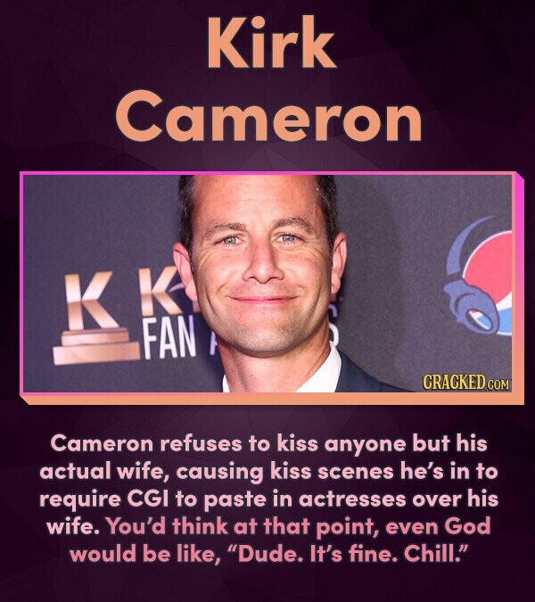 Kirk Cameron K FAN CRACKED COM Cameron refuses to kiss anyone but his actual wife, causing kiss scenes he's in to require CGI to paste in actresses ov