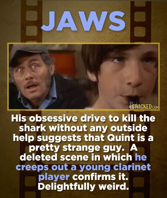 BJAWS JAWS ICRACKED.COM His obsessive drive to kill the shark without any outside help suggests that Quint is a pretty strange guy. A deleted scene in