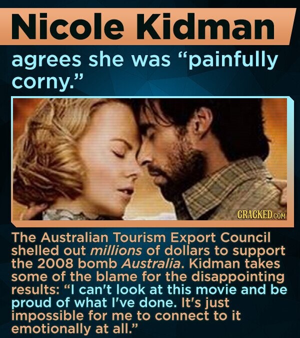 Nicole Kidman agrees she was painfully corny. CRACKED COM The Australian Tourism Export Council shelled out millions of dollars to support the 2008 bomb Australia. Kidman takes some of the blame for the disappointing results: I can't look at this movie and be proud of what I've done. It's just impossible