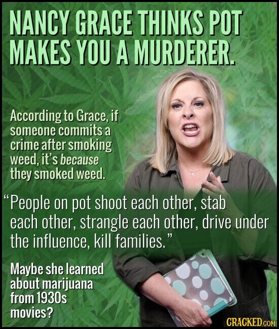 NANCY GRACE THINKS POT MAKES YOU A MURDERER. According to Grace, if someone commits a crime after smoking weed, it's because they smoked weed. People on pot shoot each other, stab each other, strangle each other, drive under the influence, kill families. Maybe she learned about marijuana from 1930s movies? CRACKED.COM