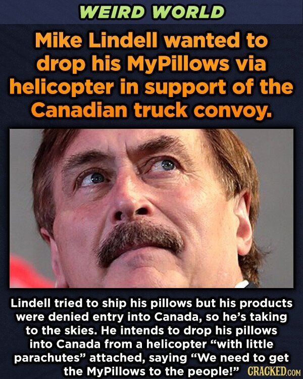 WEIRD WORLD Mike Lindell wanted to drop his MyPillows via helicopter in support of the Canadian truck convoy. Lindell tried to ship his pillows but his products were denied entry into Canada, so he's taking to the skies. Не intends to drop his pillows into Canada from a helicopter with little parachutes attached, saying We need to get the MyPillows to the people! CRACKED.COM