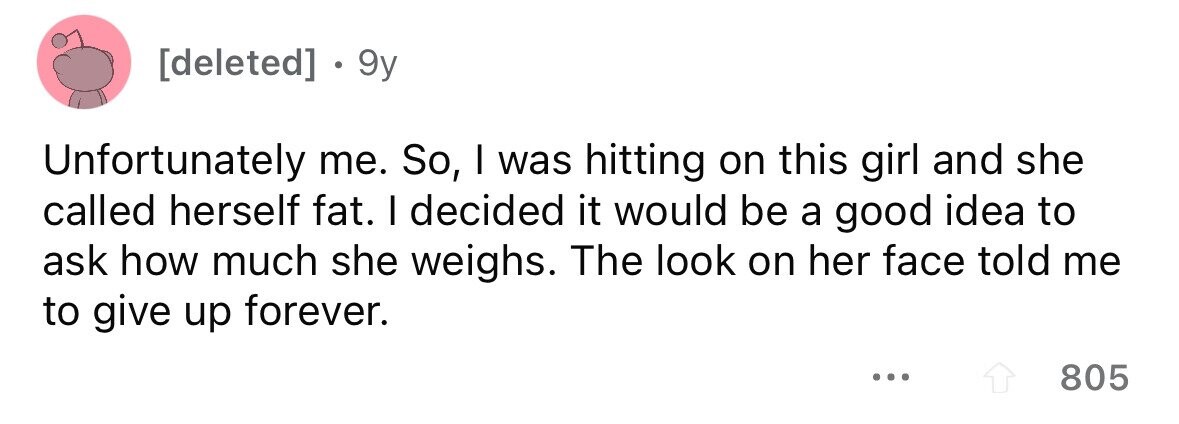 • 9y Unfortunately me. So, I was hitting on this girl and she called herself fat. I decided it would be a good idea to ask how much she weighs. The look on her face told me to give up forever. ... 805