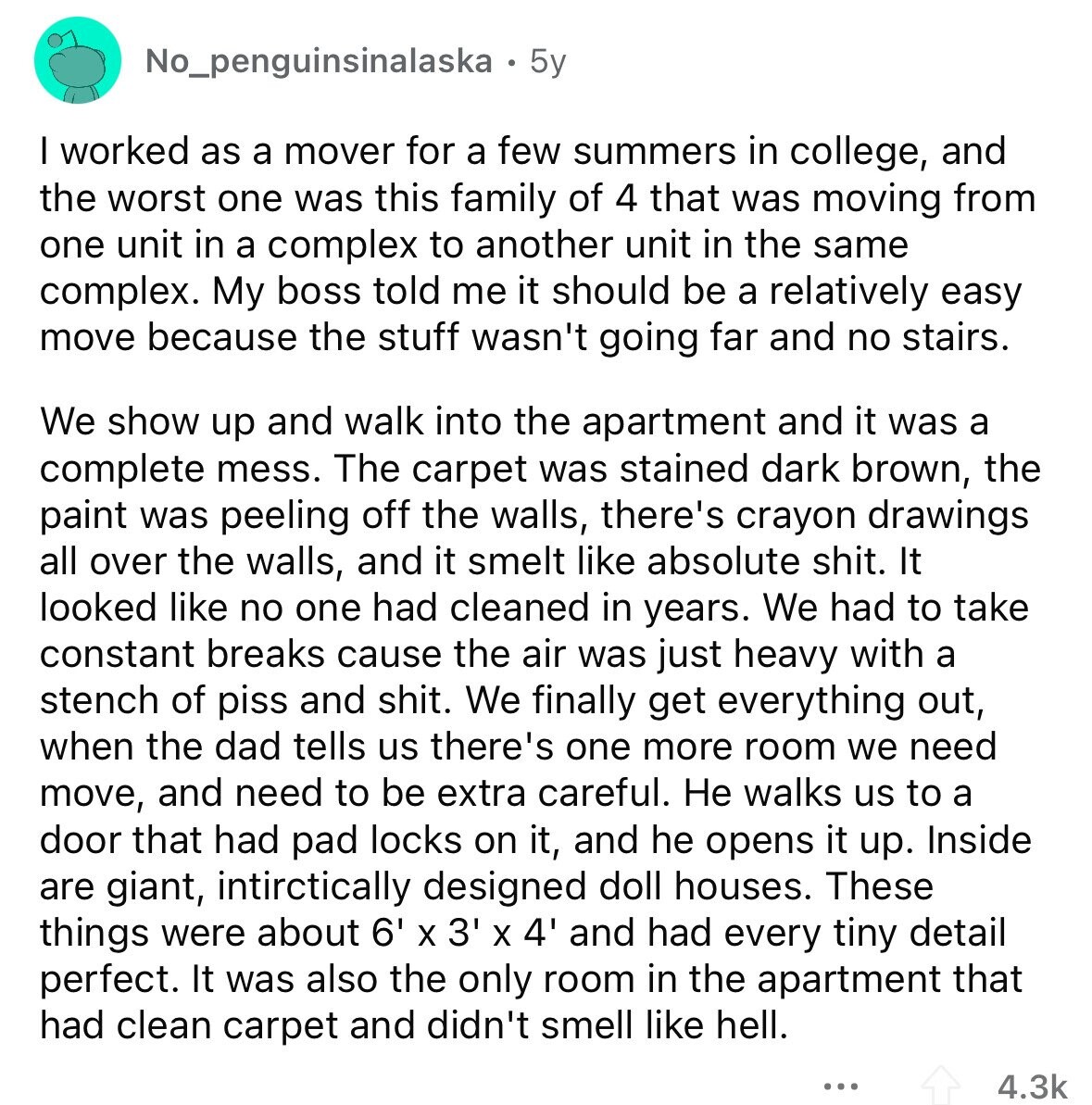 No_penguinsinalaska 5y I worked as a mover for a few summers in college, and the worst one was this family of 4 that was moving from one unit in a complex to another unit in the same complex. My boss told me it should be a relatively easy move because the stuff wasn't going far and no stairs. We show up and walk into the apartment and it was a complete mess. The carpet was stained dark brown, the paint was peeling off the walls, there's crayon drawings all over the walls, and it smelt like absolute shit. It looked