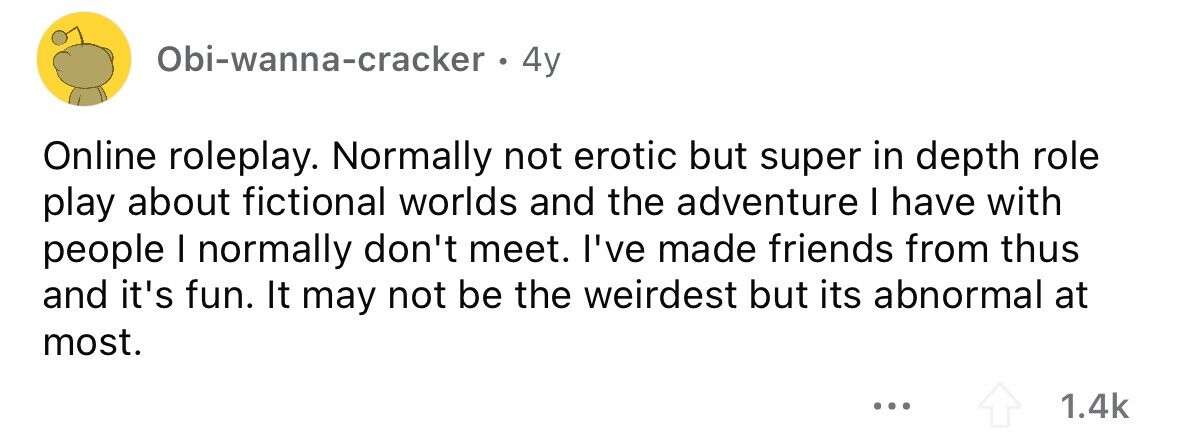 Obi-wanna-cracker . 4y Online roleplay. Normally not erotic but super in depth role play about fictional worlds and the adventure I have with people I normally don't meet. I've made friends from thus and it's fun. It may not be the weirdest but its abnormal at most. ... 1.4k