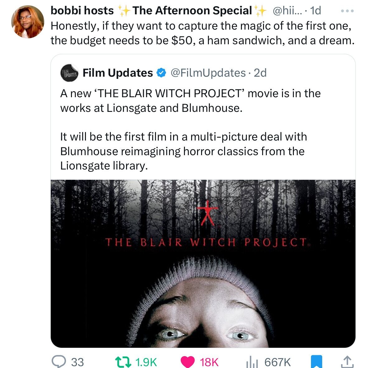 bobbi hosts The Afternoon Special @hii... . 1d ... Honestly, if they want to capture the magic of the first one, the budget needs to be $50, a ham sandwich, and a dream. FILM UPDATES Film Updates @FilmUpdates 2d A new 'THE BLAIR WITCH PROJECT' movie is in the works at Lionsgate and Blumhouse. It will be the first film in a multi-picture deal with Blumhouse reimagining horror classics from the Lionsgate library. THE BLAIR WITCH PROJECT® 33 18K 1.9K 667K 