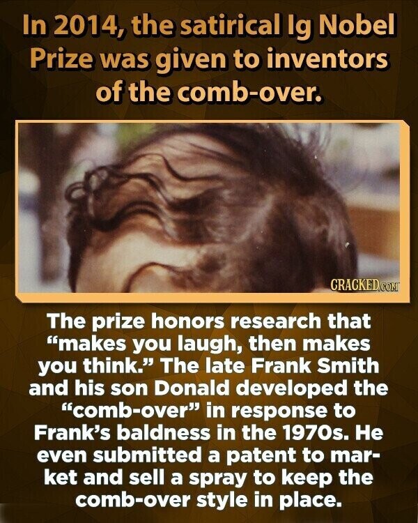 In 2014, the satirical Ig Nobel Prize was given to inventors of the comb-over. CRACKED.COM The prize honors research that makes you laugh, then makes you think. The late Frank Smith and his son Donald developed the comb-over in response to Frank's baldness in the 1970s. Не even submitted a patent to mar- ket and sell a spray to keep the comb-over style in place.