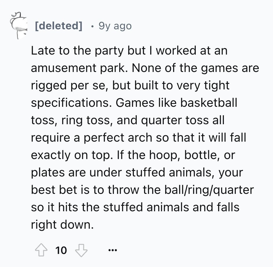  9y ago Late to the party but I worked at an amusement park. None of the games are rigged per se, but built to very tight specifications. Games like basketball toss, ring toss, and quarter toss all require a perfect arch so that it will fall exactly on top. If the hoop, bottle, or plates are under stuffed animals, your best bet is to throw the ball/ring/quarter so it hits the stuffed animals and falls right down. 10 ... 
