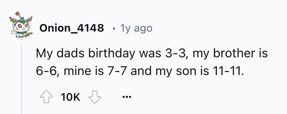 Onion_4148 . 1y ago My dads birthday was 3-3, my brother is 6-6, mine is 7-7 and my son is 11-11. 10K ...