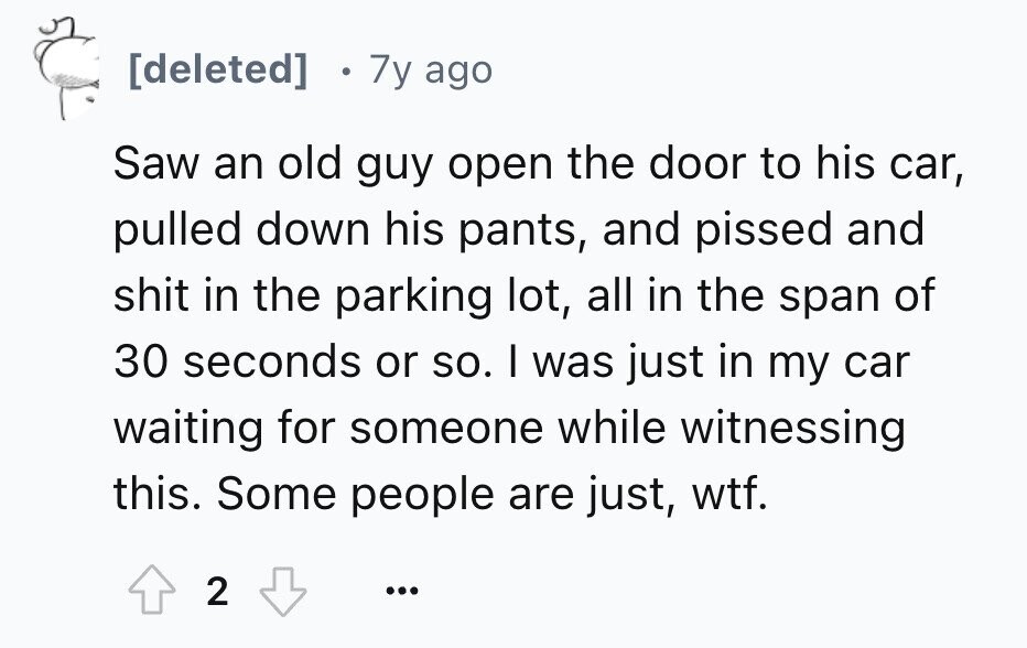 7y ago Saw an old guy open the door to his car, pulled down his pants, and pissed and shit in the parking lot, all in the span of 30 seconds or so. I was just in my car waiting for someone while witnessing this. Some people are just, wtf. 2 ...