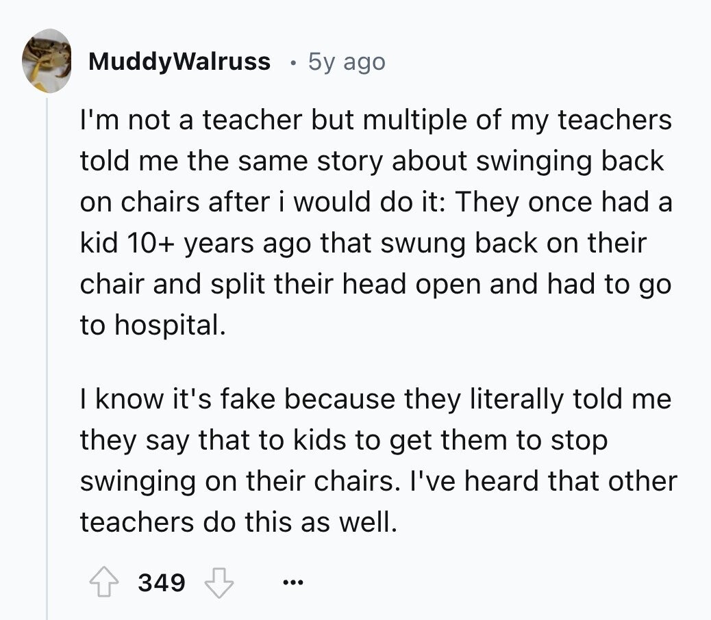 MuddyWalruss 5y ago I'm not a teacher but multiple of my teachers told me the same story about swinging back on chairs after i would do it: They once had a kid 10+ years ago that swung back on their chair and split their head open and had to go to hospital. I know it's fake because they literally told me they say that to kids to get them to stop swinging on their chairs. I've heard that other teachers do this as well. 349 ...