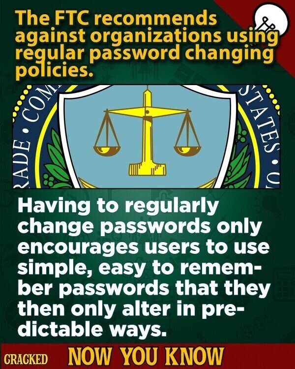 The FTC recommends against organizations using regular password changing policies. RADE COM STATES C Having to regularly change passwords only encourages users to use simple, easy to remem- ber passwords that they then only alter in pre- dictable ways. CRACKED NOW YOU KNOW