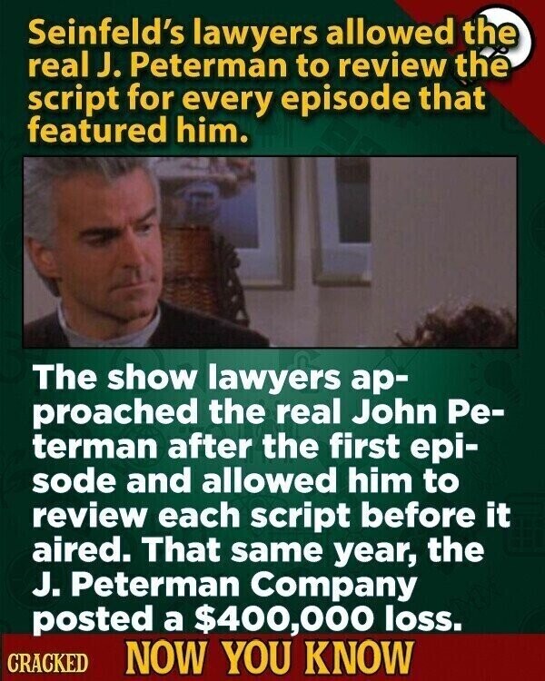 Seinfeld's lawyers allowed the real J. Peterman to review the script for every episode that featured him. The show lawyers ар- proached the real John Ре- terman after the first epi- sode and allowed him to review each script before it aired. That same year, the J. Peterman Company posted a $400,000 loss. CRACKED NOW YOU KNOW