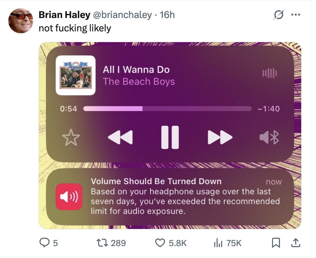Brian Haley @brianchaley 16h ... not fucking likely All I Wanna Do The Beach Boys 0:54 -1:40 Volume Should Be Turned Down now Based on your headphone usage over the last seven days, you've exceeded the recommended limit for audio exposure. 5 289 5.8K 75K