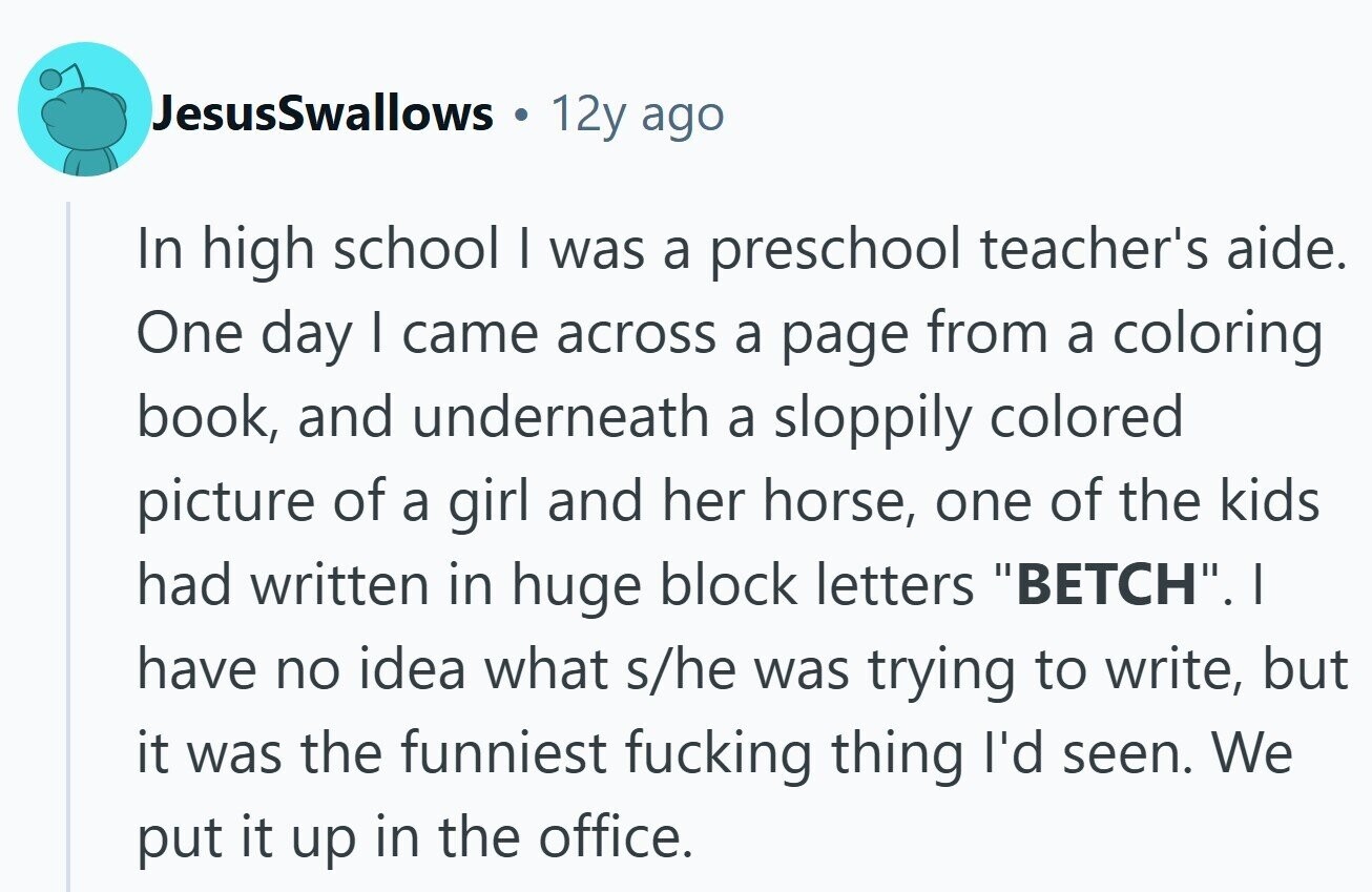 JesusSwallows 12y ago In high school I was a preschool teacher's aide. One day I came across a page from a coloring book, and underneath a sloppily colored picture of a girl and her horse, one of the kids had written in huge block letters BETCH. I have no idea what s/he was trying to write, but it was the funniest fucking thing I'd seen. We put it up in the office.