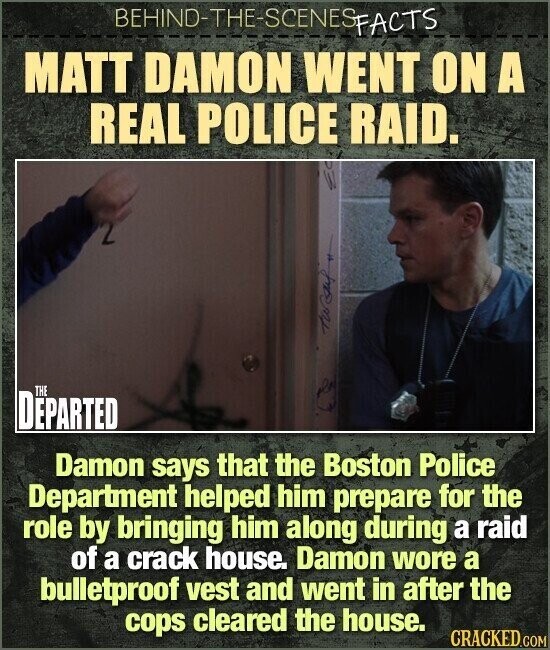 BEHIND-THE-SCENES FACTS MATT DAMON WENT ON A REAL POLICE RAID. tursuf THE DEPARTED Damon says that the Boston Police Department helped him prepare for the role by bringing him along during a raid of a crack house. Damon wore a bulletproof vest and went in after the cops cleared the house. CRACKED.COM