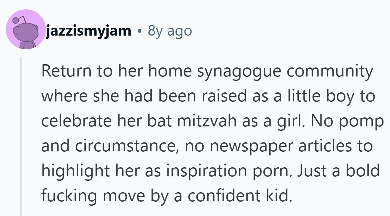 jazzismyjam 8y ago Return to her home synagogue community where she had been raised as a little boy to celebrate her bat mitzvah as a girl. No pomp and circumstance, no newspaper articles to highlight her as inspiration porn. Just a bold fucking move by a confident kid.