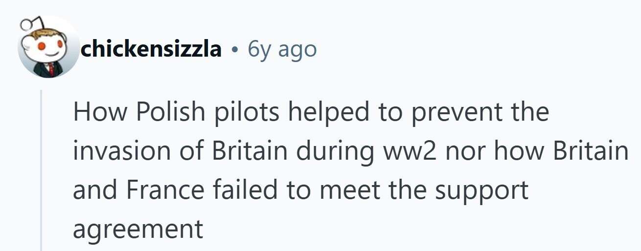 chickensizzla . 6y ago How Polish pilots helped to prevent the invasion of Britain during ww2 nor how Britain and France failed to meet the support agreement 