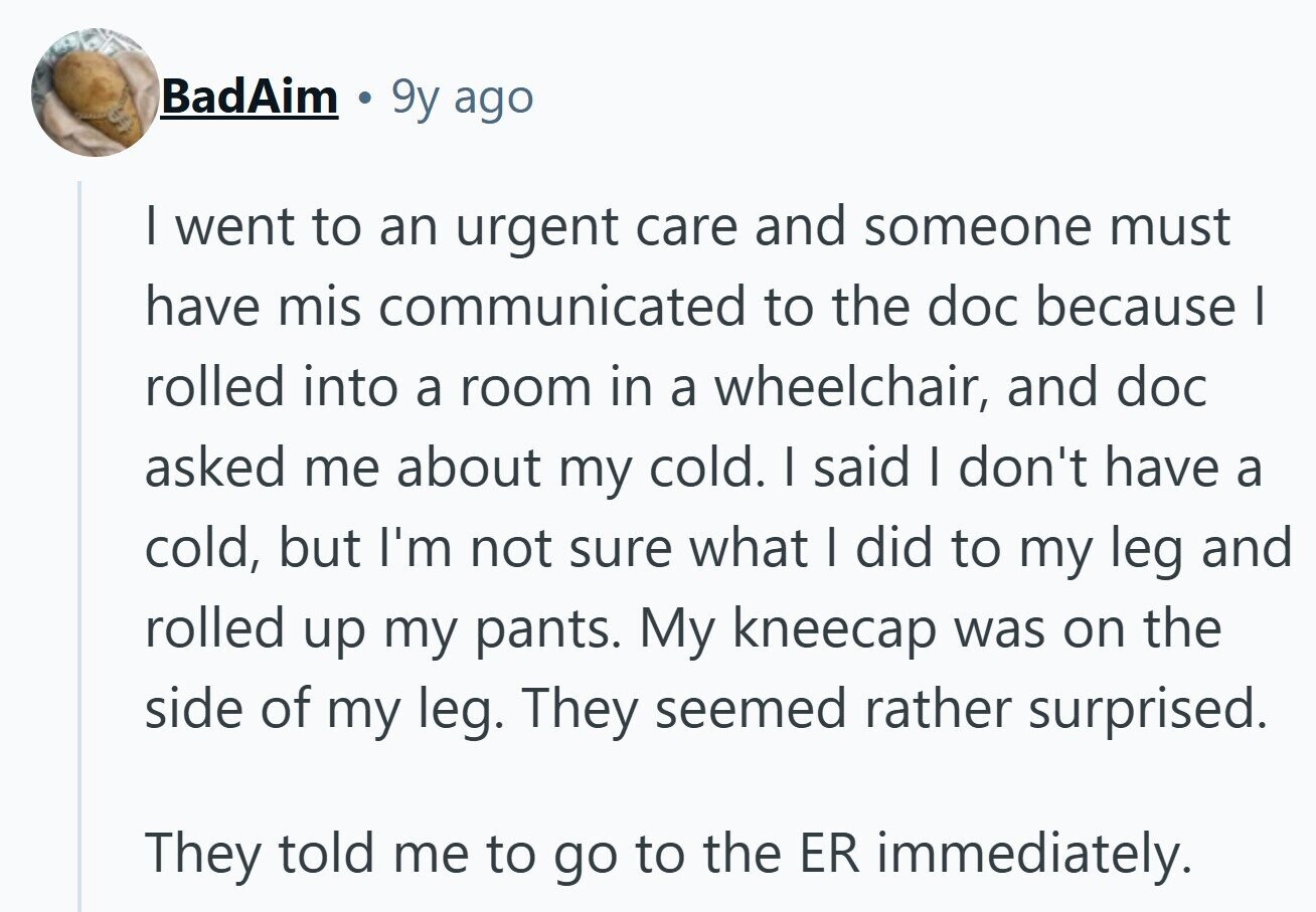 BadAim 9y ago I went to an urgent care and someone must have mis communicated to the doc because | rolled into a room in a wheelchair, and doc asked me about my cold. I said I don't have a cold, but I'm not sure what I did to my leg and rolled up my pants. My kneecap was on the side of my leg. They seemed rather surprised. They told me to go to the ER immediately. 