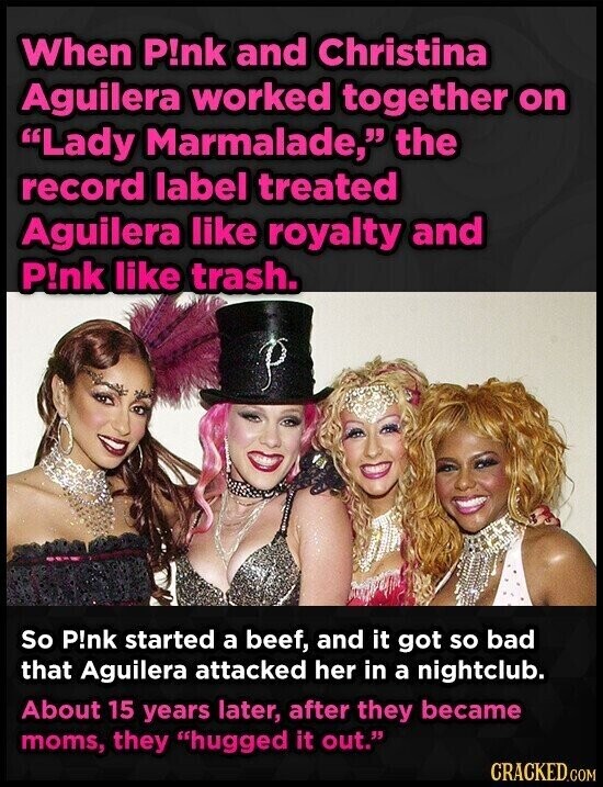 When P!nk and Christina Aguilera worked together on Lady Marmalade, the record label treated Aguilera like royalty and P!nk like trash. So P!nk started a beef, and it got so bad that Aguilera attacked her in a nightclub. About 15 years later, after they became moms, they hugged it out. CRACKED.COM