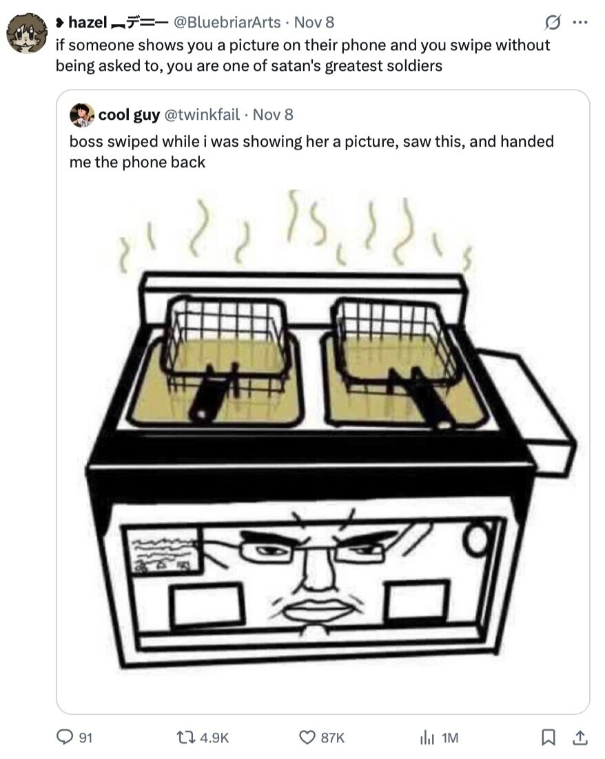 hazel -- @BluebriarArts Nov 8 s ... if someone shows you a picture on their phone and you swipe without being asked to, you are one of satan's greatest soldiers cool guy @twinkfail Nov 8 boss swiped while i was showing her a picture, saw this, and handed me the phone back 1 91 4.9K 87K del 1M 