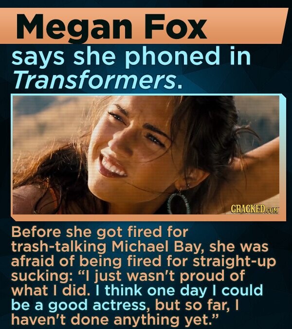 Megan Fox says she phoned in Transformers. CRACKED COM Before she got fired for trash-talking Michael Bay, she was afraid of being fired for straight-up sucking: I just wasn't proud of what I did. I think one day I could be a good actress, but SO far, I haven't done anything