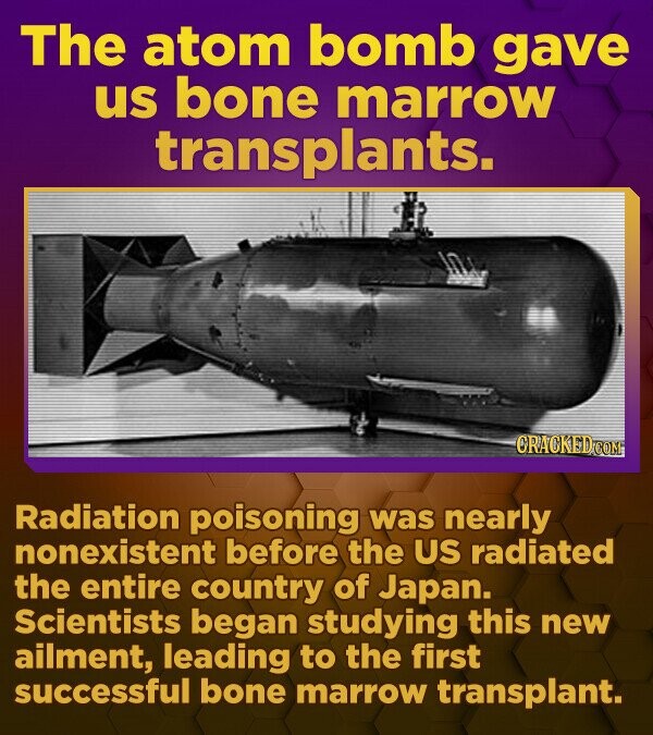 The atom bomb gave us bone marrow transplants. CRACKED.COM Radiation poisoning was nearly nonexistent before the US radiated the entire country of Japan. Scientists began studying this new ailment, leading to the first successful bone marrow transplant. 