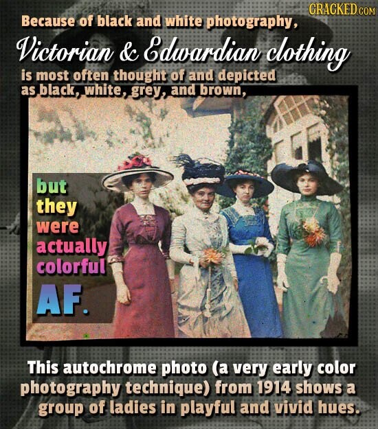 CRACKED COM Because of black and white photography, Victorian & Edwardian clothing is most often thought of and depicted as black, white, grey, and brown, but they were actually colorful AF. This autochrome photo (a very early color photography technique) from 1914 shows a group of ladies in playful and vivid hues.