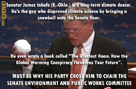 CRACKED.COM Senator James Inhofe (R.-Okla.) is a long-term climate denier. He's the guy who disproved climate science by bringing a snowball onto the Senate floor. Не even wrote a book called The Greatest Hoax: How the Global Warming Conspiracy Threatens Your Future. MUST BE WHY HIS PARTY CHOSE HIM TO CHAIR THE SENATE ENVIRONMENT AND PUBLIC WORKS COMMITTEE