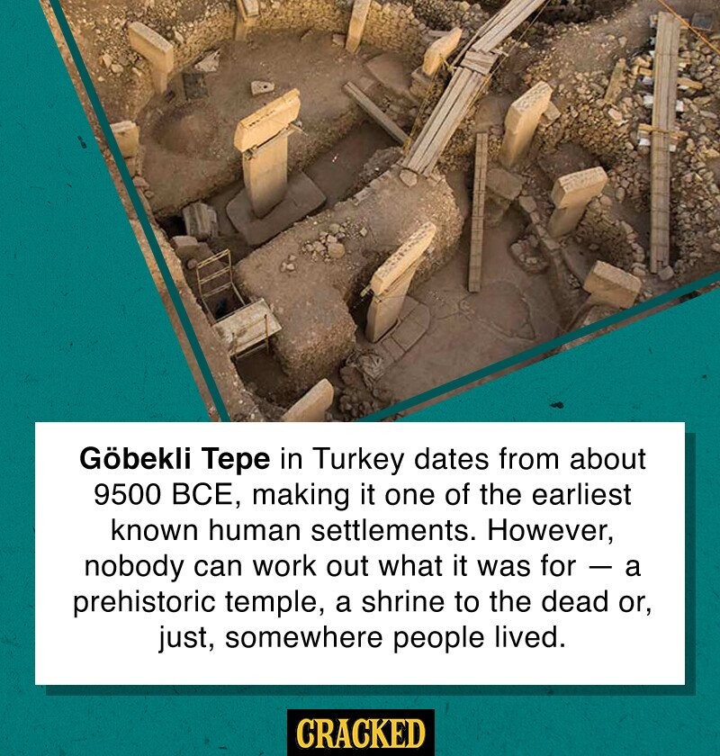 Göbekli Тере in Turkey dates from about 9500 ВСЕ, making it one of the earliest known human settlements. However, nobody can work out what it was for - a prehistoric temple, a shrine to the dead or, just, somewhere people lived. CRACKED