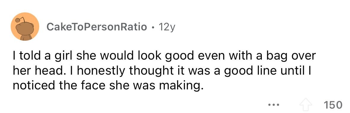 CakeToPersonRatio . . 12y I told a girl she would look good even with a bag over her head. I honestly thought it was a good line until I noticed the face she was making. ... 150