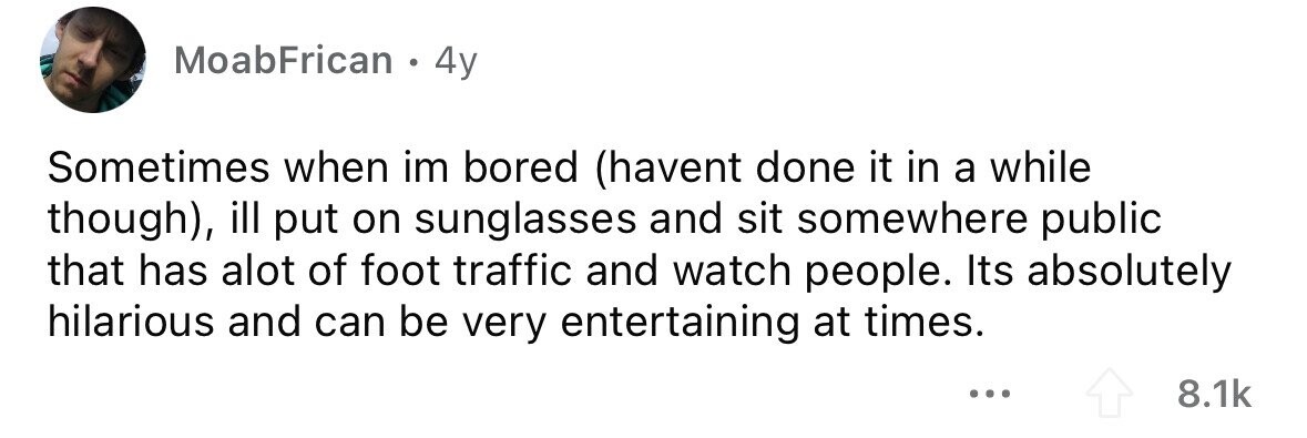 MoabFrican . 4y Sometimes when im bored (havent done it in a while though), ill put on sunglasses and sit somewhere public that has alot of foot traffic and watch people. Its absolutely hilarious and can be very entertaining at times. 8.1k