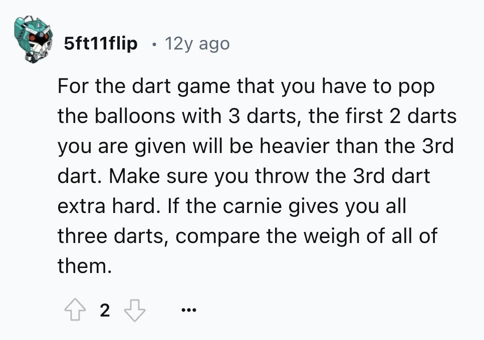 5ft11flip 12y ago For the dart game that you have to pop the balloons with 3 darts, the first 2 darts you are given will be heavier than the 3rd dart. Make sure you throw the 3rd dart extra hard. If the carnie gives you all three darts, compare the weigh of all of them. 2 ... 