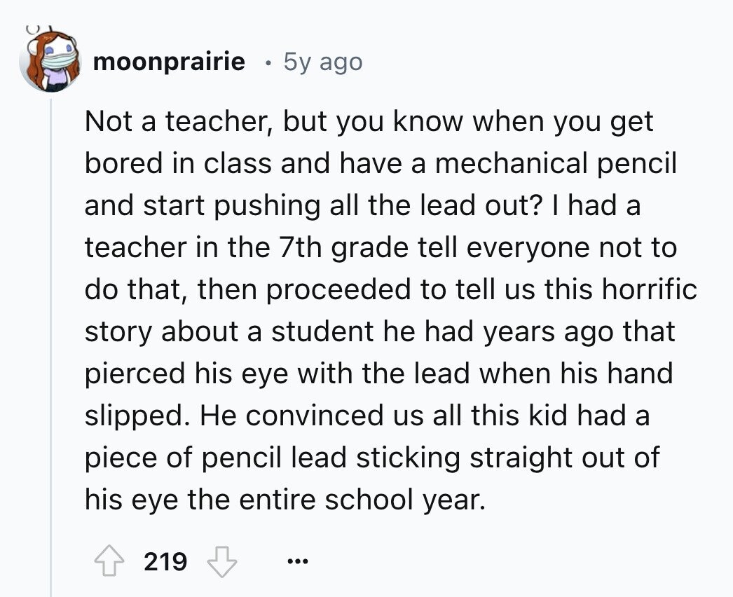 moonprairie 5y ago Not a teacher, but you know when you get bored in class and have a mechanical pencil and start pushing all the lead out? I had a teacher in the 7th grade tell everyone not to do that, then proceeded to tell us this horrific story about a student he had years ago that pierced his eye with the lead when his hand slipped. Не convinced us all this kid had a piece of pencil lead sticking straight out of his eye the entire school year. 219 ...