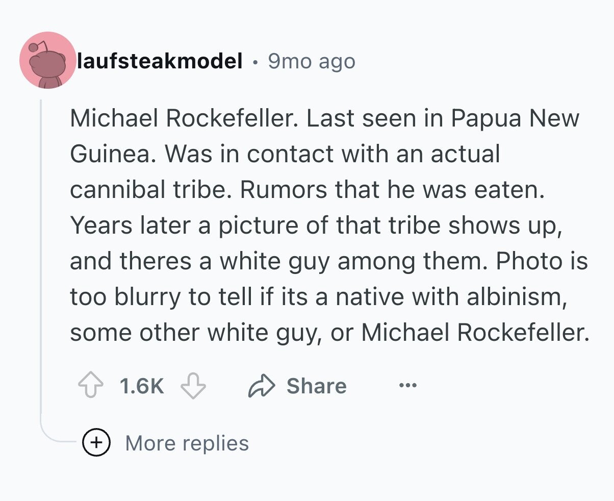laufsteakmodel 9mo ago Michael Rockefeller. Last seen in Papua New Guinea. Was in contact with an actual cannibal tribe. Rumors that he was eaten. Years later a picture of that tribe shows up, and theres a white guy among them. Photo is too blurry to tell if its a native with albinism, some other white guy, or Michael Rockefeller. Share 1.6K ... + More replies