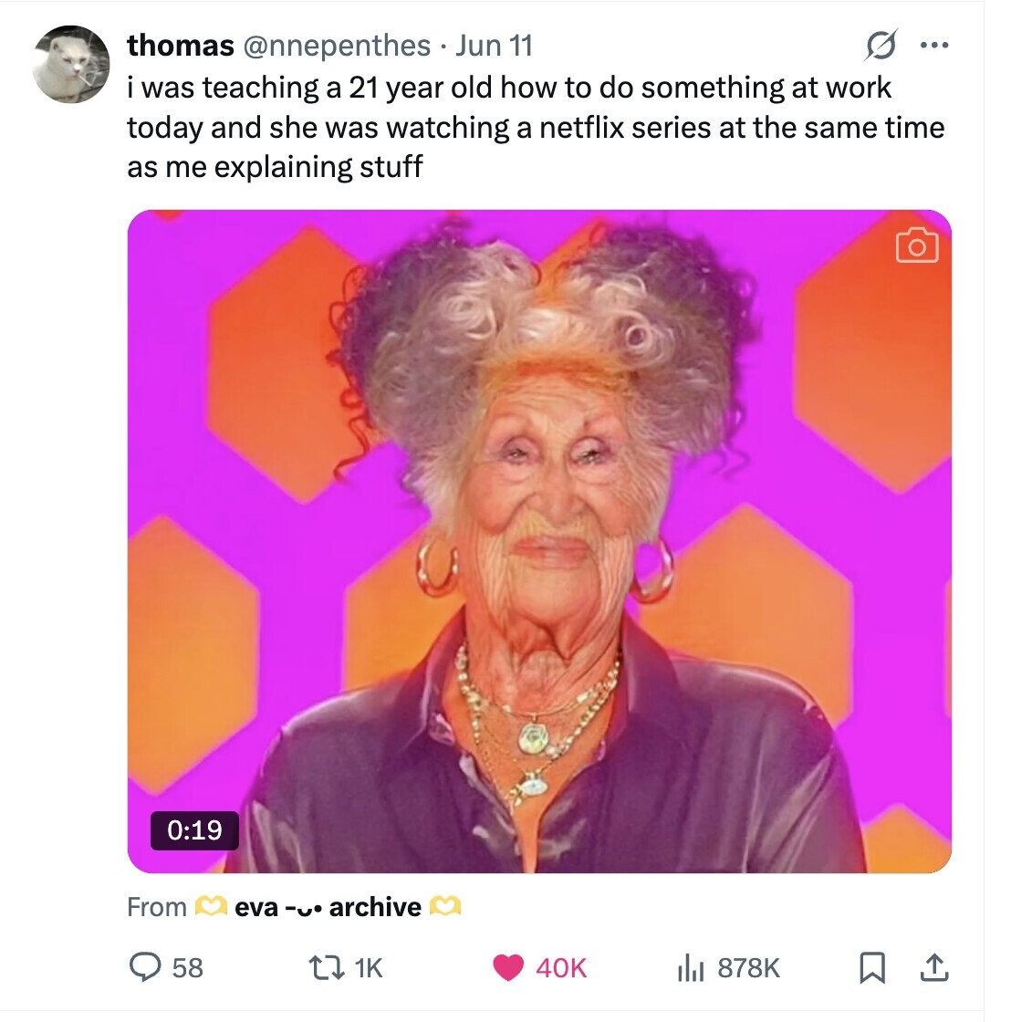 O ... thomas @nnepenthes Jun 11 i was teaching a 21 year old how to do something at work today and she was watching a netflix series at the same time as me explaining stuff 0:19 From eva -u. archive 58 1K 40K 878K