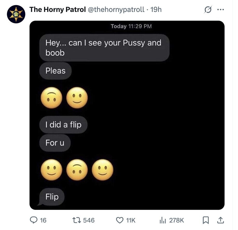 The Horny Patrol @thehornypatroll.1 19h G ... Today 11:29 PM Hey... can I see your Pussy and boob Pleas I did a flip For u Flip 16 546 11K del 278K