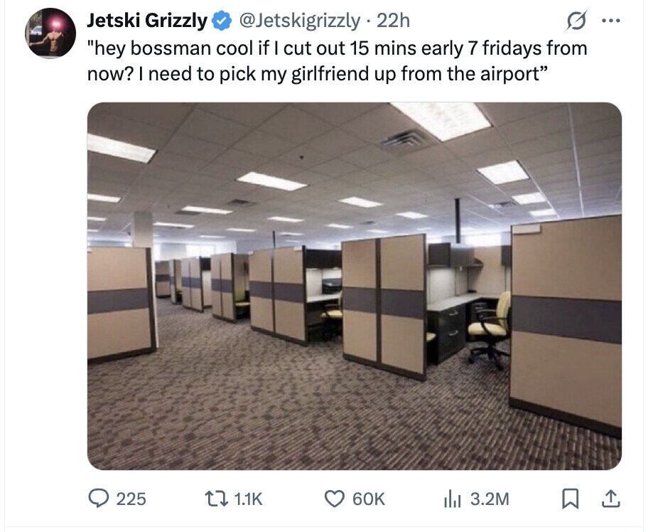 Jetski Grizzly @Jetskigrizzly 22h ... hey bossman cool if I cut out 15 mins early 7 fridays from now? I need to pick my girlfriend up from the airport 225 1.1K 60K del 3.2M