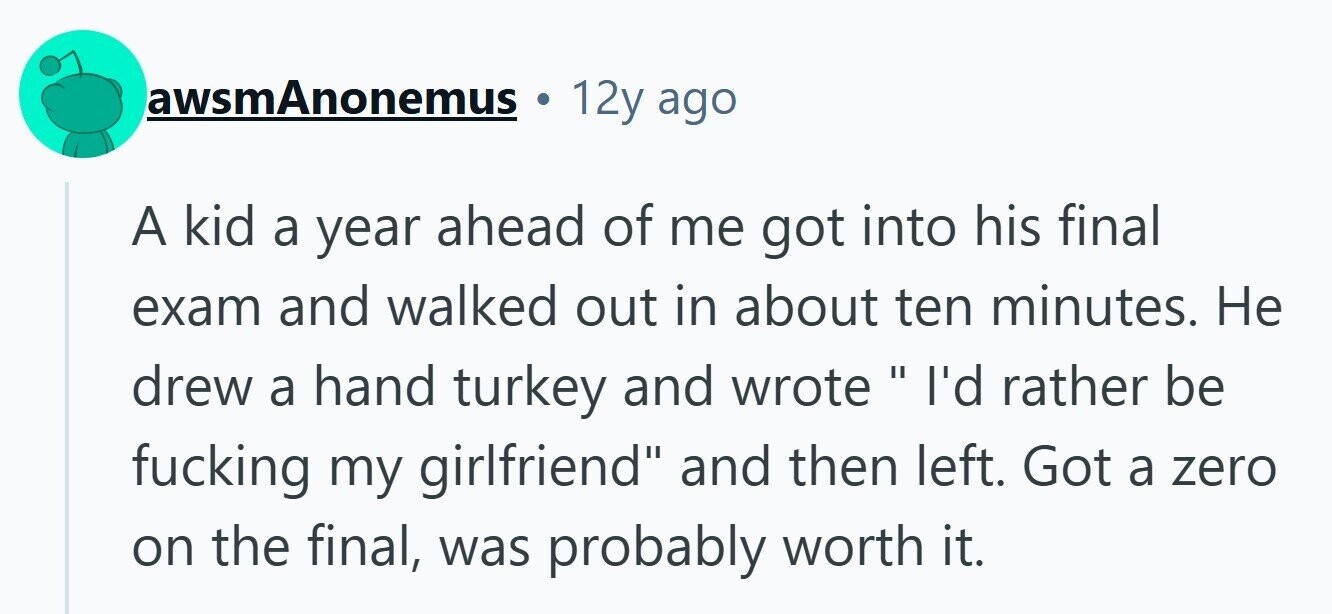 awsmAnonemus 12y ago A kid a year ahead of me got into his final exam and walked out in about ten minutes. Не drew a hand turkey and wrote I'd rather be fucking my girlfriend and then left. Got a zero on the final, was probably worth it.
