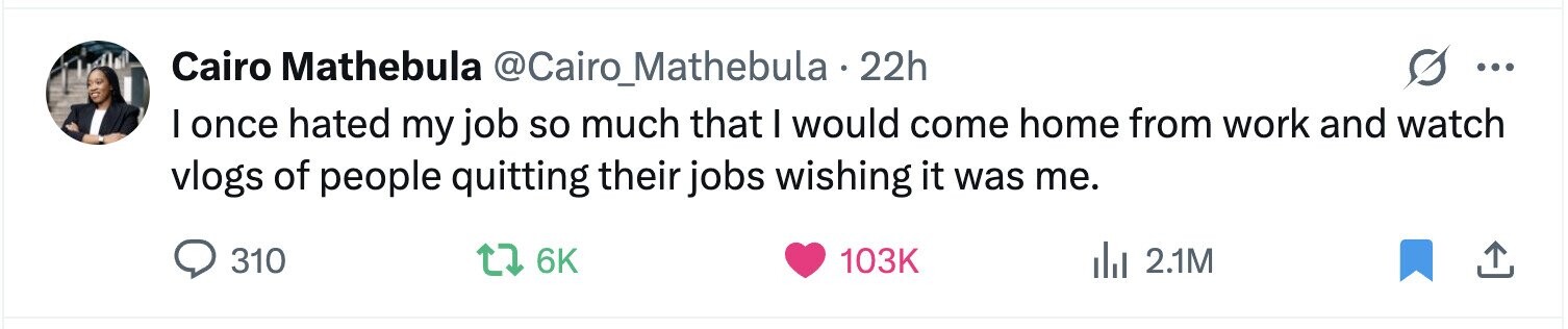 Cairo Mathebula @Cairo_Mathebula 22h ... I once hated my job so much that I would come home from work and watch vlogs of people quitting their jobs wishing it was me. 310 6K 103K del 2.1M