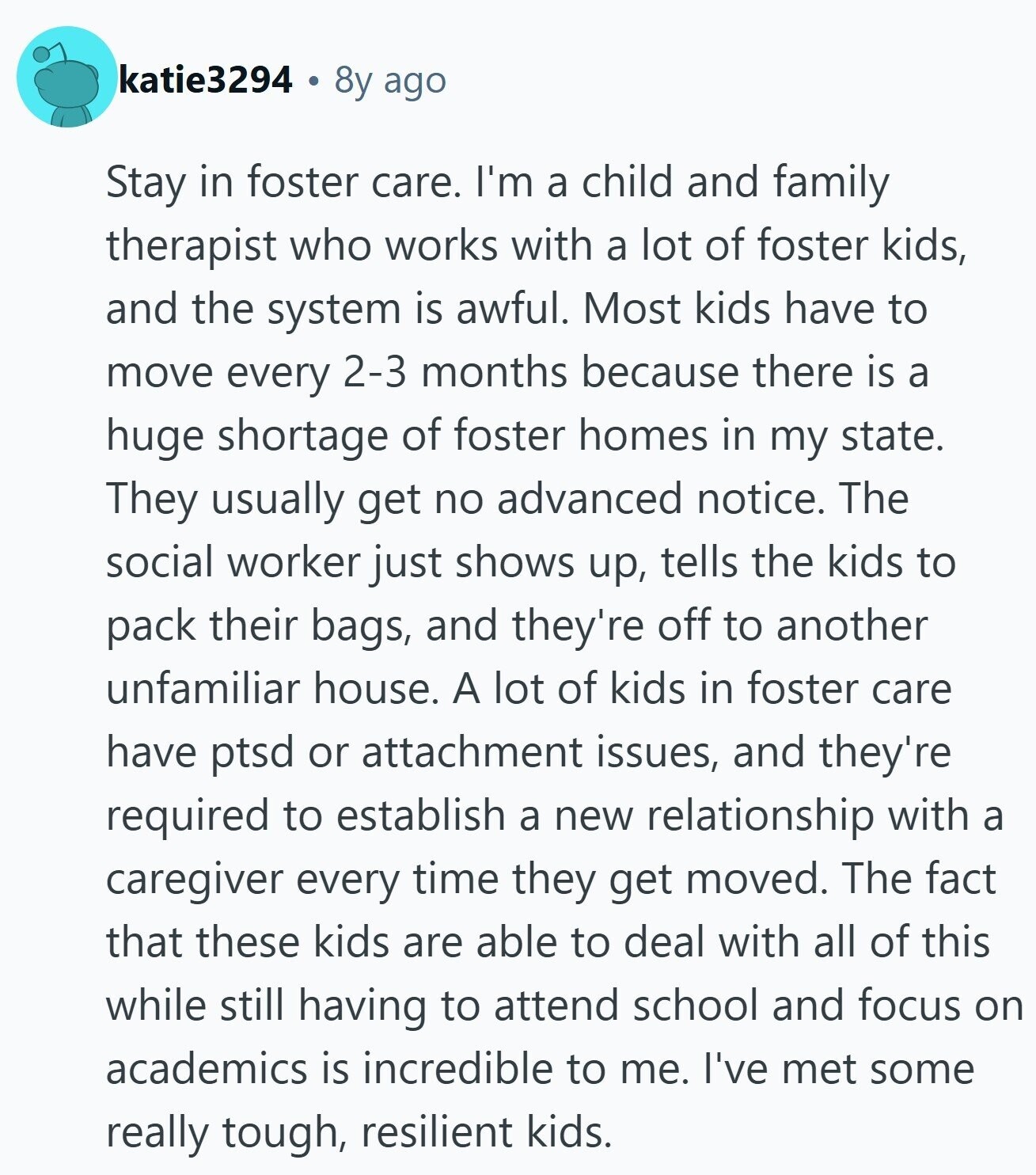 katie3294 8y ago Stay in foster care. I'm a child and family therapist who works with a lot of foster kids, and the system is awful. Most kids have to move every 2-3 months because there is a huge shortage of foster homes in my state. They usually get no advanced notice. The social worker just shows up, tells the kids to pack their bags, and they're off to another unfamiliar house. A lot of kids in foster care have ptsd or attachment issues, and they're required to establish a new relationship with a caregiver every time they get moved.