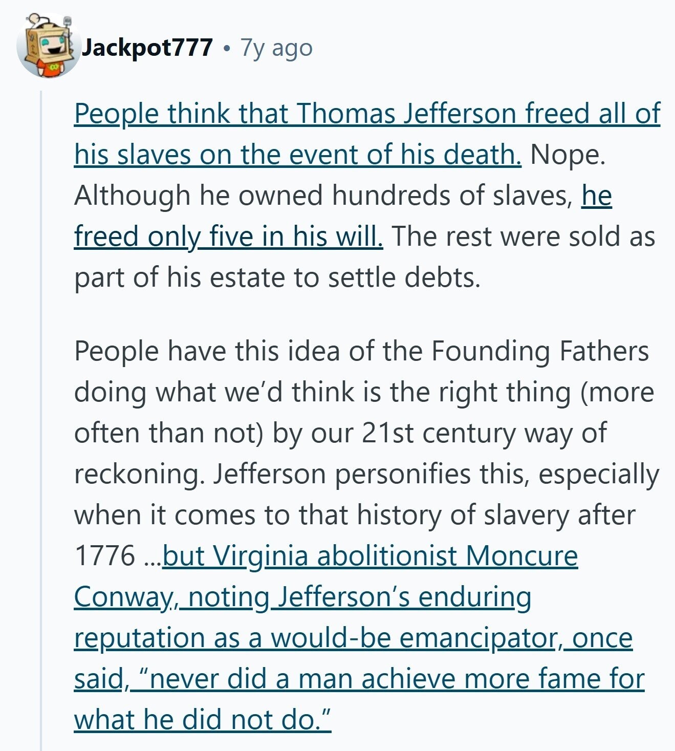 Jackpot777 7y ago People think that Thomas Jefferson freed all of his slaves on the event of his death. Nope. Although he owned hundreds of slaves, he freed only five in his will. The rest were sold as part of his estate to settle debts. People have this idea of the Founding Fathers doing what we'd think is the right thing (more often than not) by our 21st century way of reckoning. Jefferson personifies this, especially when it comes to that history of slavery after 1776 ...but Virginia abolitionist Moncure Conway, noting Jefferson's enduring reputation as a would-be emancipator, (,once said,