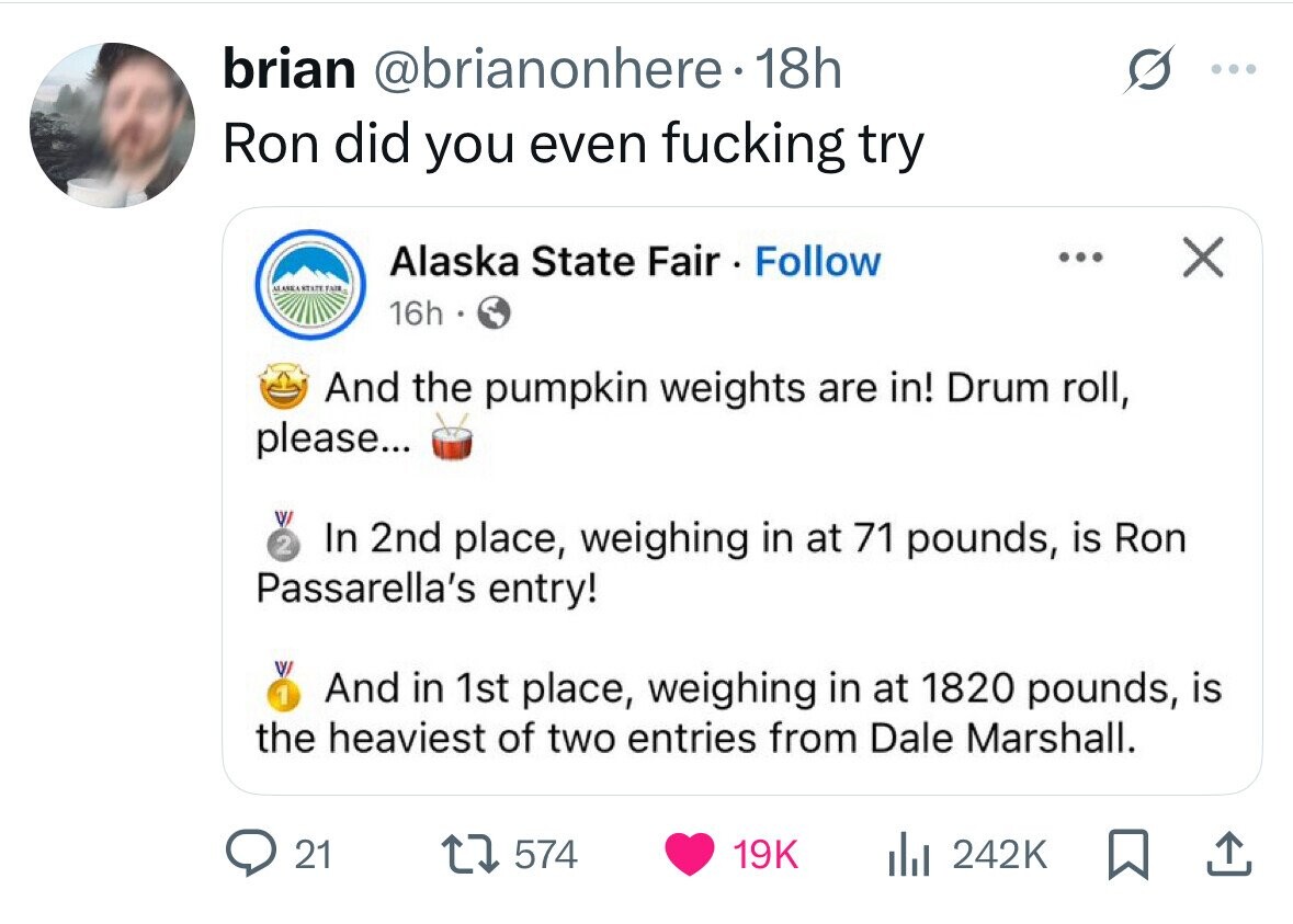 brian @brianonhere. 18h : Ron did you even fucking try Alaska State Fair Follow ... X MANKANTATE TAIR 16h And the pumpkin weights are in! Drum roll, please... 2 In 2nd place, weighing in at 71 pounds, is Ron Passarella's entry! 1 And in 1st place, weighing in at 1820 pounds, is the heaviest of two entries from Dale Marshall. 21 574 19K del 242K 