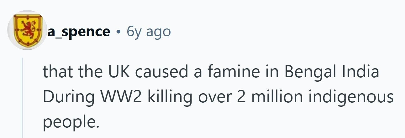 a_spence 6y ago that the UK caused a famine in Bengal India During WW2 killing over 2 million indigenous people. 