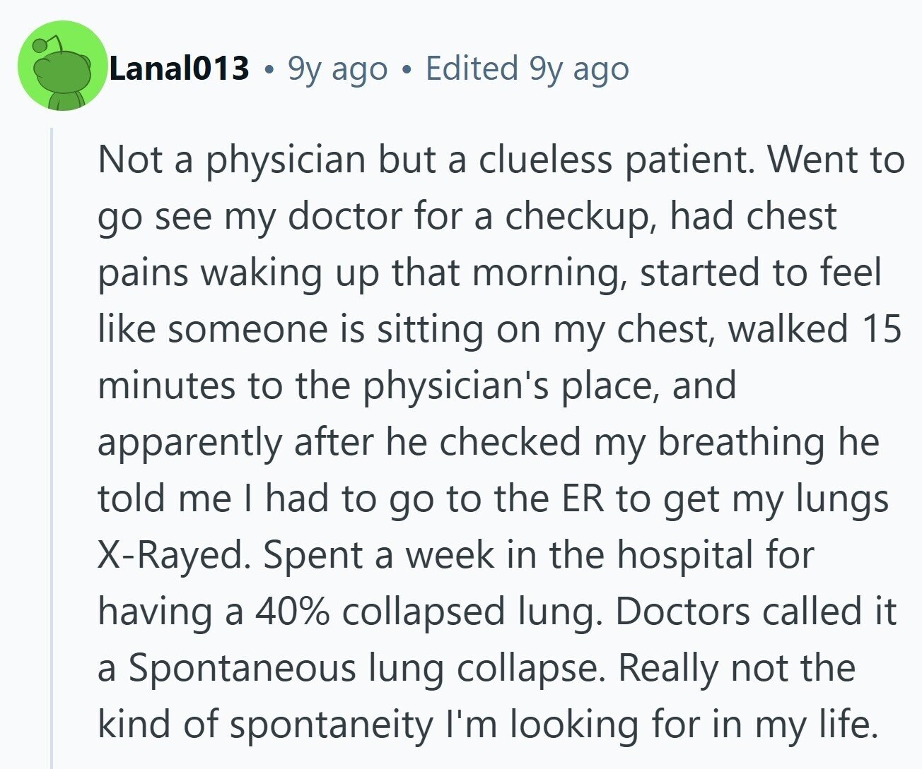 Lanal013 9y ago Edited 9y ago Not a physician but a clueless patient. Went to go see my doctor for a checkup, had chest pains waking up that morning, started to feel like someone is sitting on my chest, walked 15 minutes to the physician's place, and apparently after he checked my breathing he told me I had to go to the ER to get my lungs X-Rayed. Spent a week in the hospital for having a 40% collapsed lung. Doctors called it a Spontaneous lung collapse. Really not the kind of spontaneity I'm looking for in my life. 