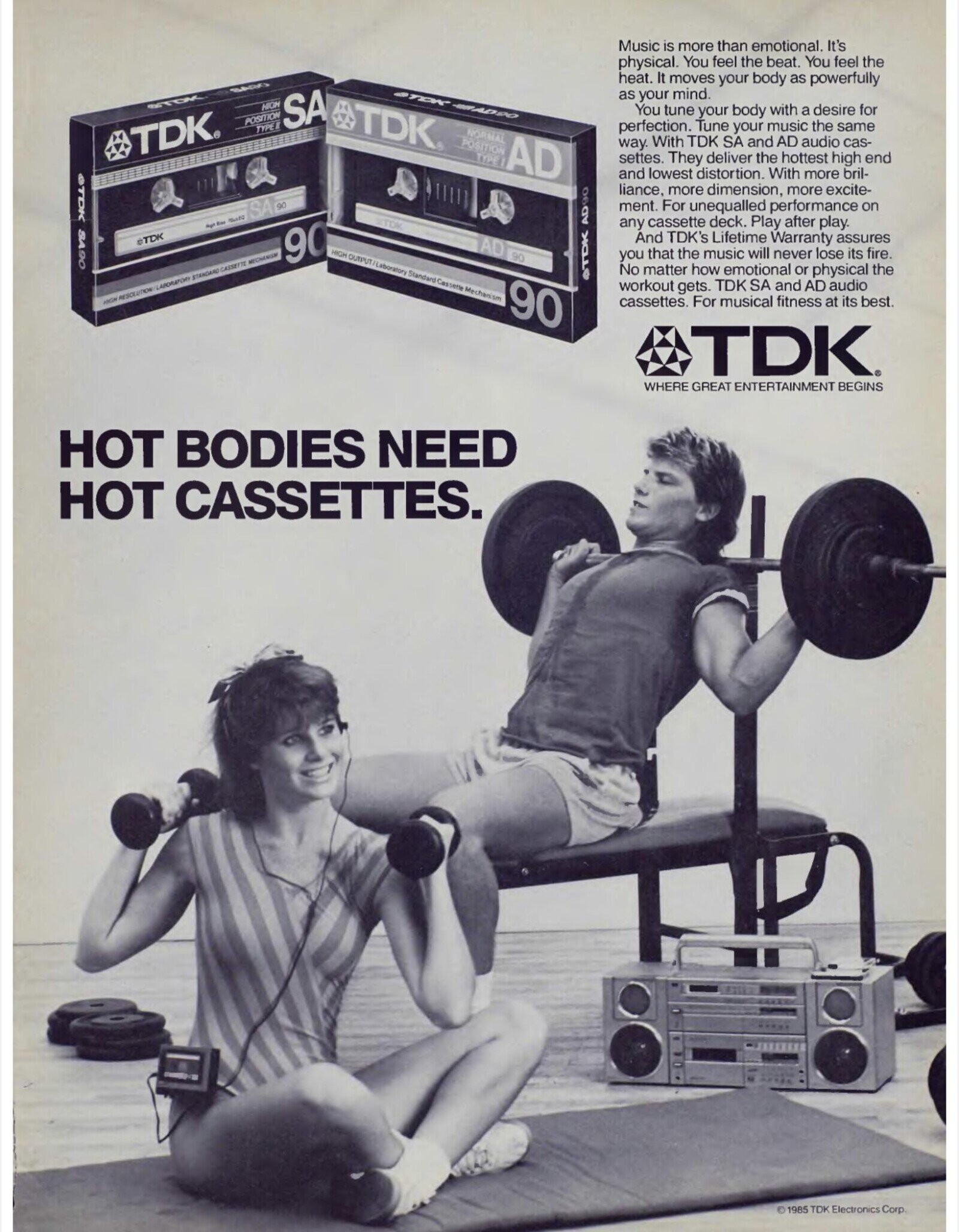 Music is more than emotional. It's physical. You feel the beat. You feel the heat. It moves your body as powerfully SADO as your mind. STDK HIGH POSITION SA TDK® You tune your body with a desire for TYPE perfection. Tune your music the same NORMAL TDK® POSITION AD way. With TDK SA and AD audio cas- TYPE settes. They deliver the hottest high end ©TDK SA90 and lowest distortion. With more bril- liance, more dimension, more excite- ment. For unequalled performance on SA TOK any cassette deck. Play after play. mate And TDK's Lifetime Warranty assures TTKK 90 AD