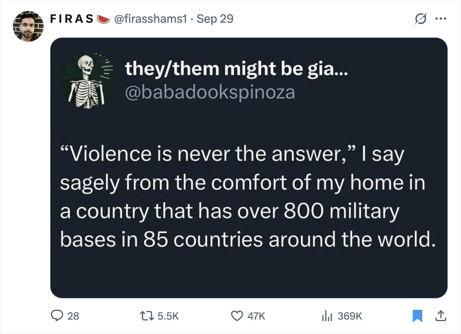 FIRAS @firasshams1. Sep 29 ... they/them might be gia... @babadookspinoza Violence is never the answer, I say sagely from the comfort of my home in a country that has over 800 military bases in 85 countries around the world. 28 5.5K 47K 369K 