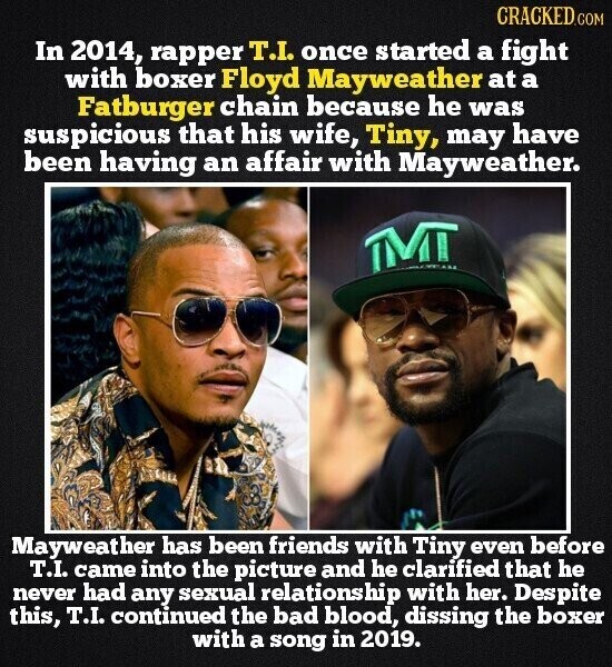 CRACKED.COM In 2014, rapper T.I. once started a fight with boxer Floyd Mayweather at a Fatburger chain because he was suspicious that his wife, Tiny, may have been having an affair with Mayweather. TMT ... Mayweather has been friends with Tiny even before T.I. came into the picture and he clarified that he never had any sexual relationship with her. Despite this, T.I. continued the bad blood, dissing the boxer with a song in 2019.