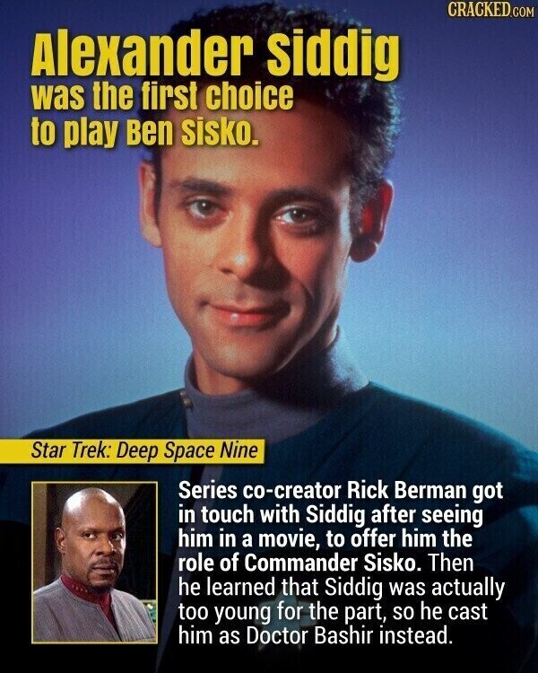 CRACKED.COM Alexander siddig was the first choice to play Ben sisko. Star Trek: Deep Space Nine Series co-creator Rick Berman got in touch with Siddig after seeing him in a movie, to offer him the role of Commander Sisko. Then he learned that Siddig was actually too young for the part, so he cast him as Doctor Bashir instead.
